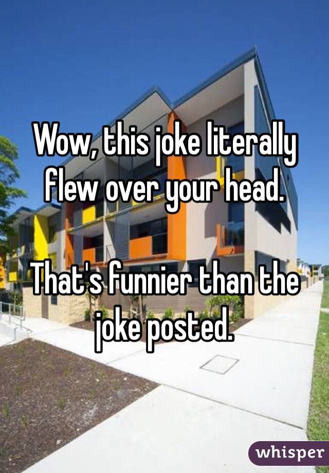 Wow, this joke literally flew over your head. 

That's funnier than the joke posted. 