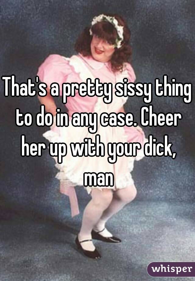 That's a pretty sissy thing to do in any case. Cheer her up with your dick, man