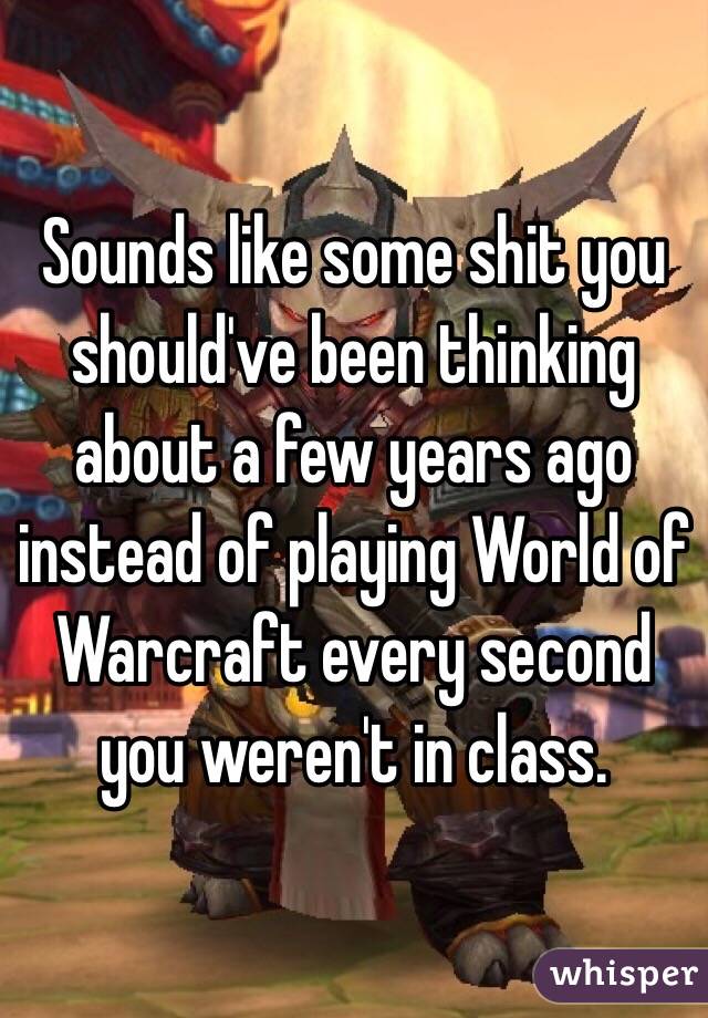 Sounds like some shit you should've been thinking about a few years ago instead of playing World of Warcraft every second you weren't in class.