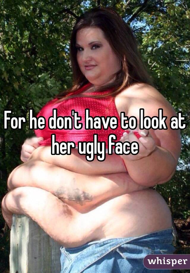 For he don't have to look at her ugly face 