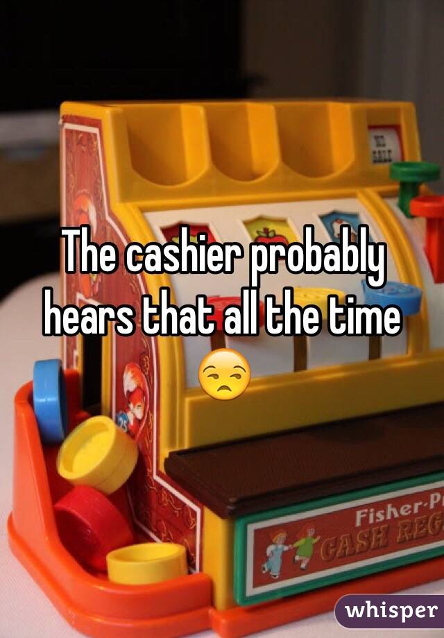 The cashier probably hears that all the time 😒