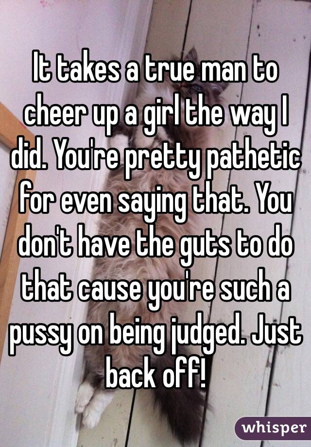 It takes a true man to cheer up a girl the way I did. You're pretty pathetic for even saying that. You don't have the guts to do that cause you're such a pussy on being judged. Just back off!