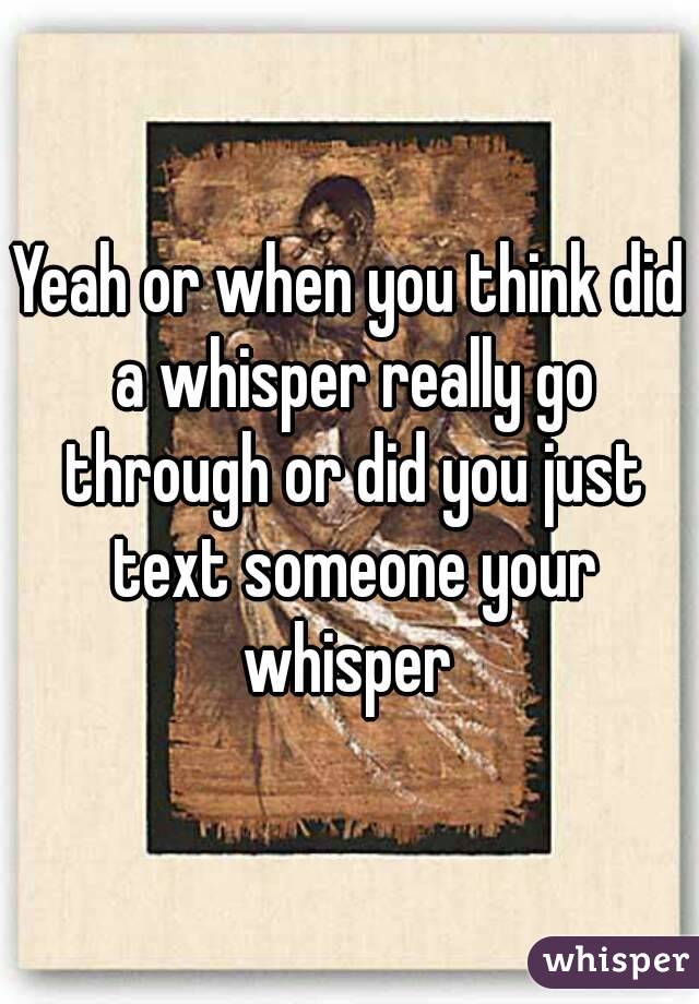 Yeah or when you think did a whisper really go through or did you just text someone your whisper 