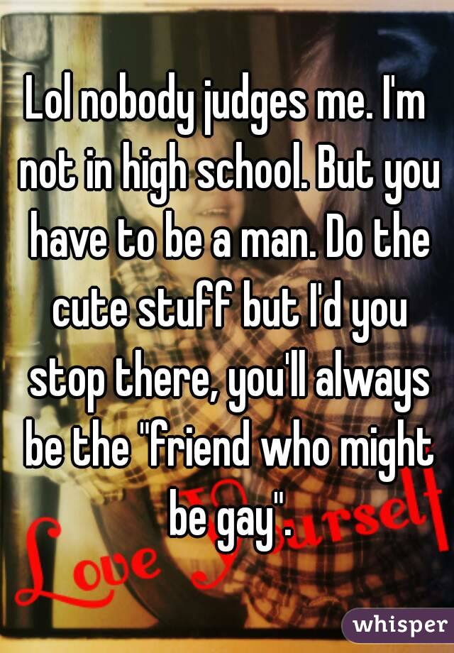 Lol nobody judges me. I'm not in high school. But you have to be a man. Do the cute stuff but I'd you stop there, you'll always be the "friend who might be gay".