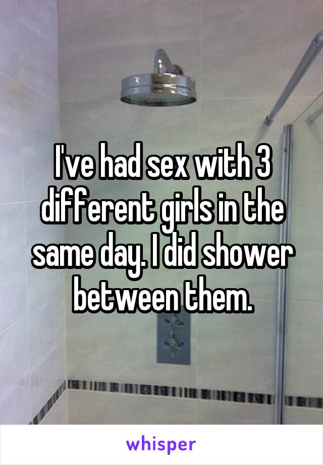 I've had sex with 3 different girls in the same day. I did shower between them.