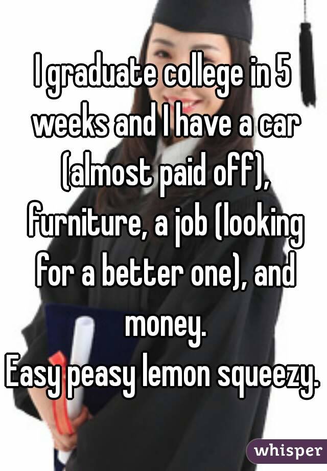 I graduate college in 5 weeks and I have a car (almost paid off), furniture, a job (looking for a better one), and money.
Easy peasy lemon squeezy.