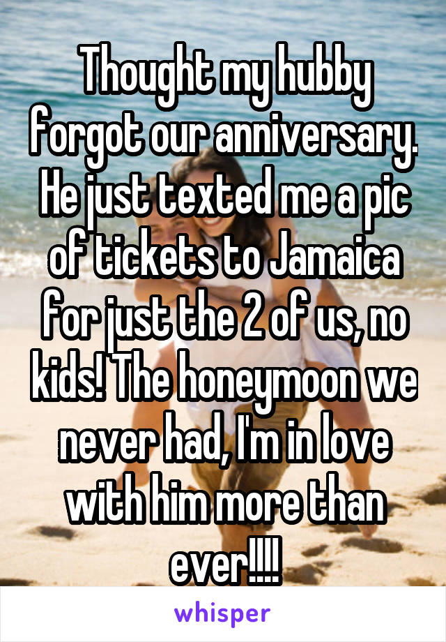 Thought my hubby forgot our anniversary. He just texted me a pic of tickets to Jamaica for just the 2 of us, no kids! The honeymoon we never had, I'm in love with him more than ever!!!!
