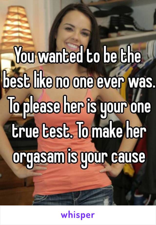 You wanted to be the best like no one ever was. To please her is your one true test. To make her orgasam is your cause