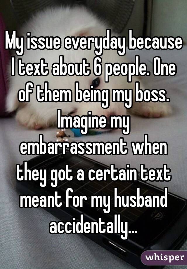 My issue everyday because I text about 6 people. One of them being my boss. Imagine my embarrassment when they got a certain text meant for my husband accidentally... 