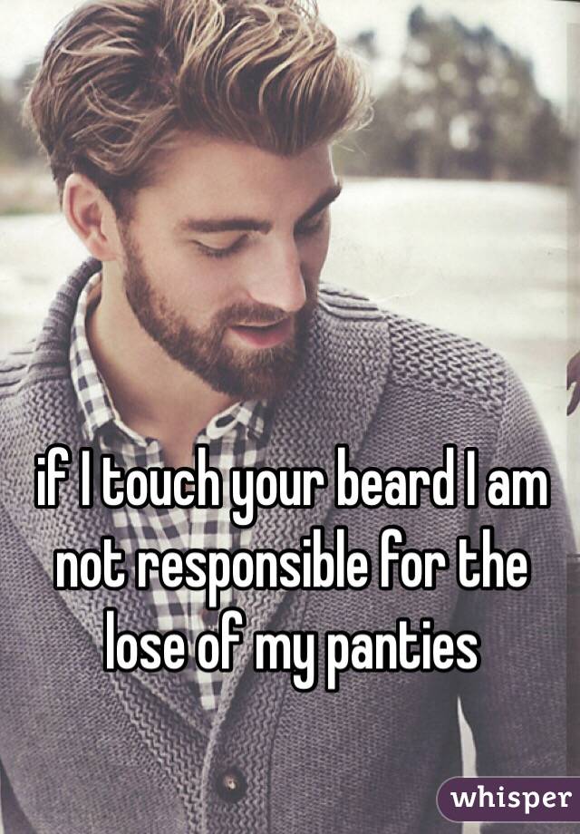 if I touch your beard I am not responsible for the lose of my panties 
