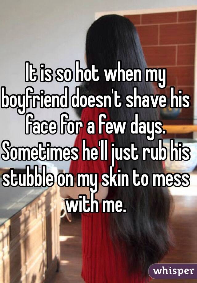 It is so hot when my boyfriend doesn't shave his face for a few days. Sometimes he'll just rub his stubble on my skin to mess with me.