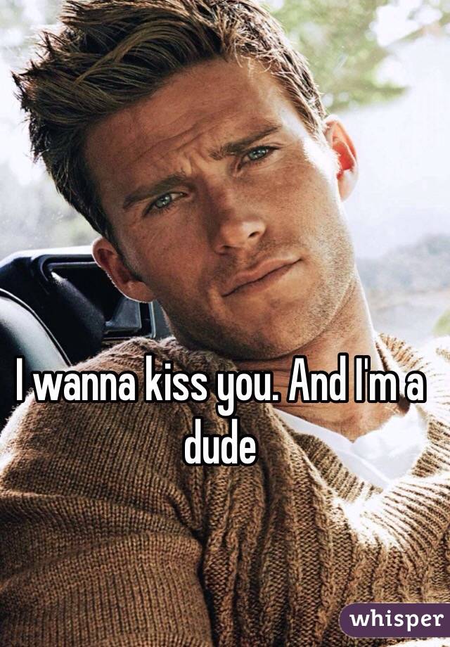 I wanna kiss you. And I'm a dude 