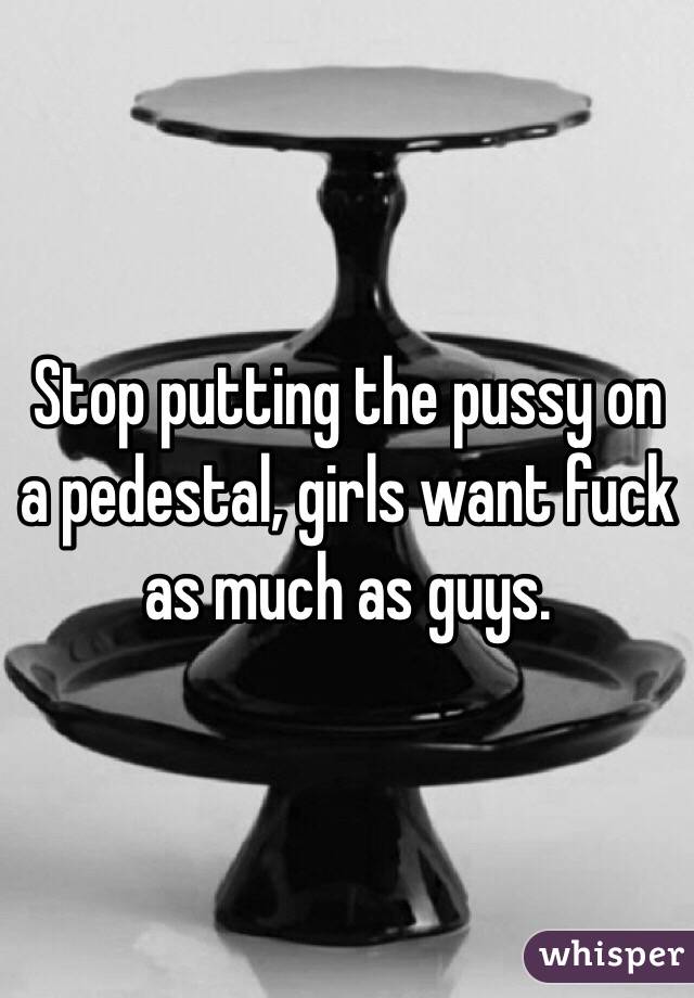 Stop putting the pussy on a pedestal, girls want fuck as much as guys.