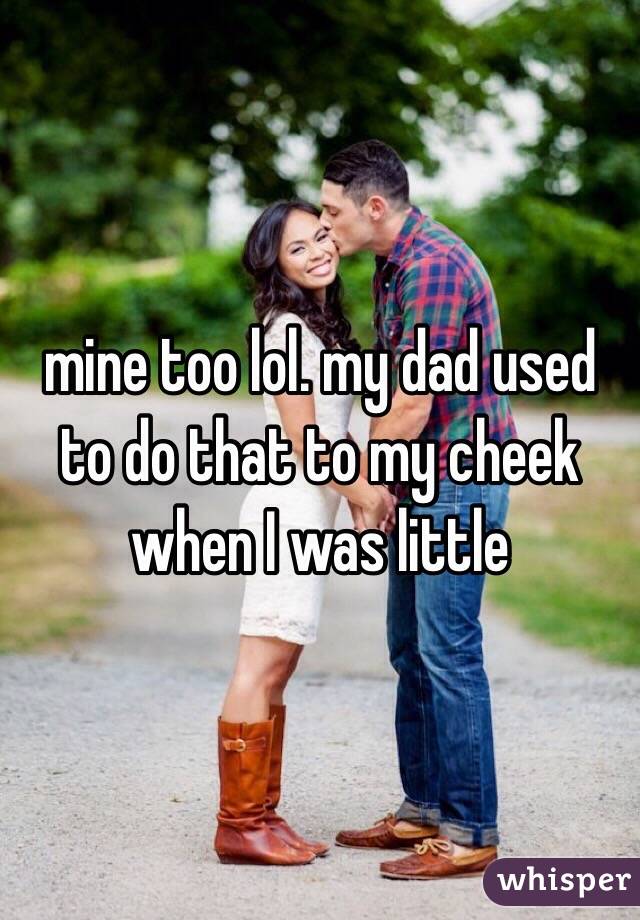 mine too lol. my dad used to do that to my cheek when I was little