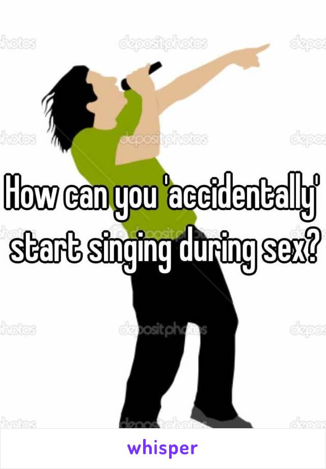 How can you 'accidentally' start singing during sex?