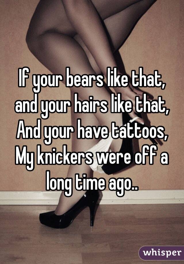 If your bears like that,
and your hairs like that,
And your have tattoos,
My knickers were off a long time ago..