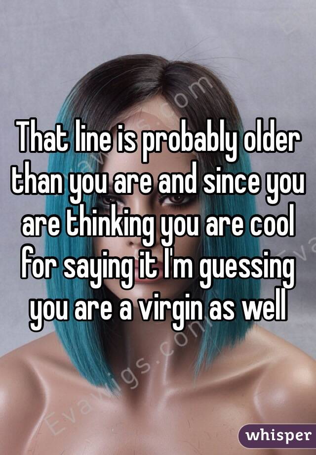That line is probably older than you are and since you are thinking you are cool for saying it I'm guessing you are a virgin as well