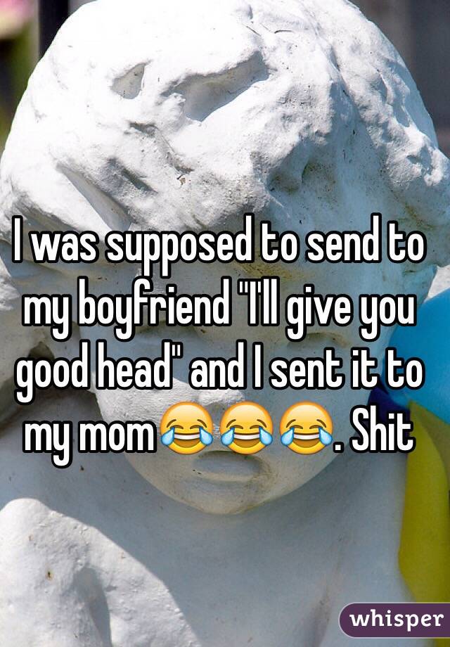I was supposed to send to my boyfriend "I'll give you good head" and I sent it to my mom😂😂😂. Shit 