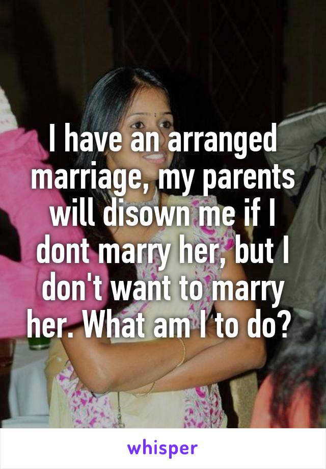 I have an arranged marriage, my parents will disown me if I dont marry her, but I don't want to marry her. What am I to do? 