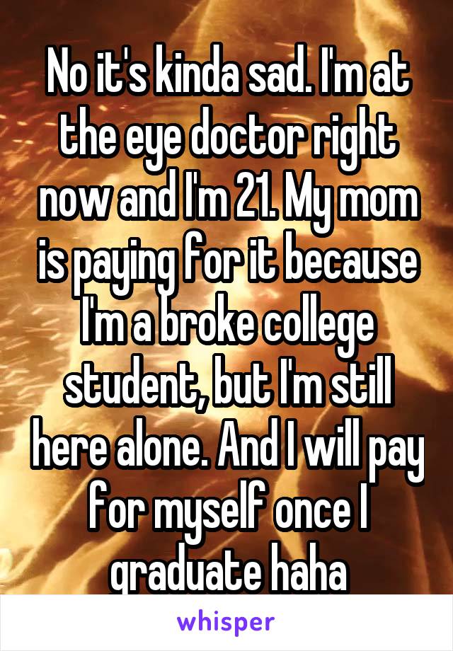 No it's kinda sad. I'm at the eye doctor right now and I'm 21. My mom is paying for it because I'm a broke college student, but I'm still here alone. And I will pay for myself once I graduate haha