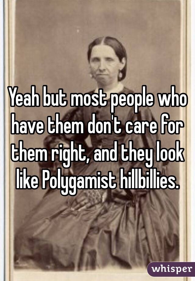 Yeah but most people who have them don't care for them right, and they look like Polygamist hillbillies.