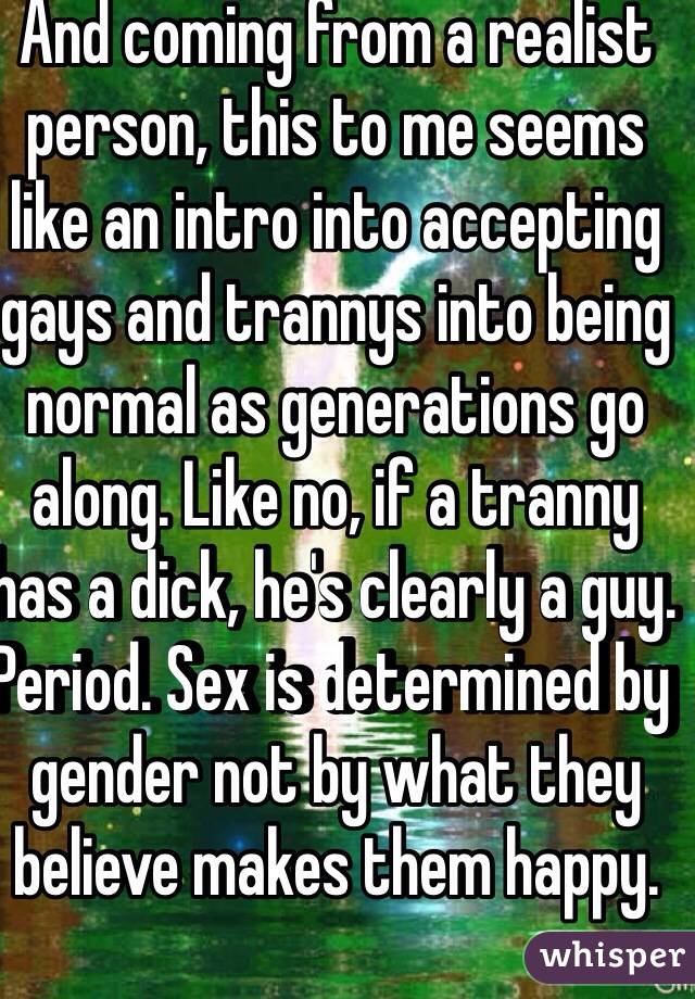 And coming from a realist person, this to me seems like an intro into accepting gays and trannys into being normal as generations go along. Like no, if a tranny has a dick, he's clearly a guy. Period. Sex is determined by gender not by what they believe makes them happy. 
