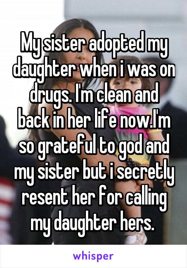 My sister adopted my daughter when i was on drugs. I'm clean and back in her life now.I'm so grateful to god and my sister but i secretly resent her for calling my daughter hers. 