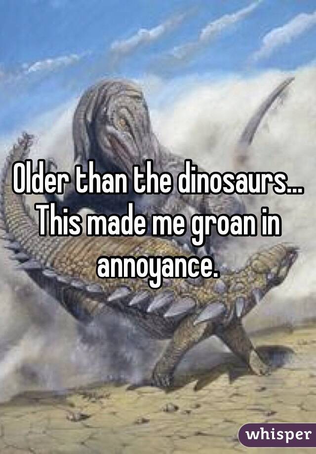 Older than the dinosaurs... This made me groan in annoyance.