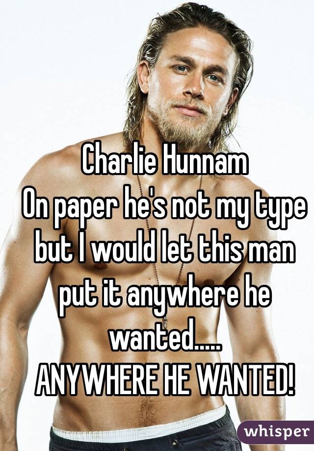 Charlie Hunnam 
On paper he's not my type but I would let this man put it anywhere he wanted.....
ANYWHERE HE WANTED!