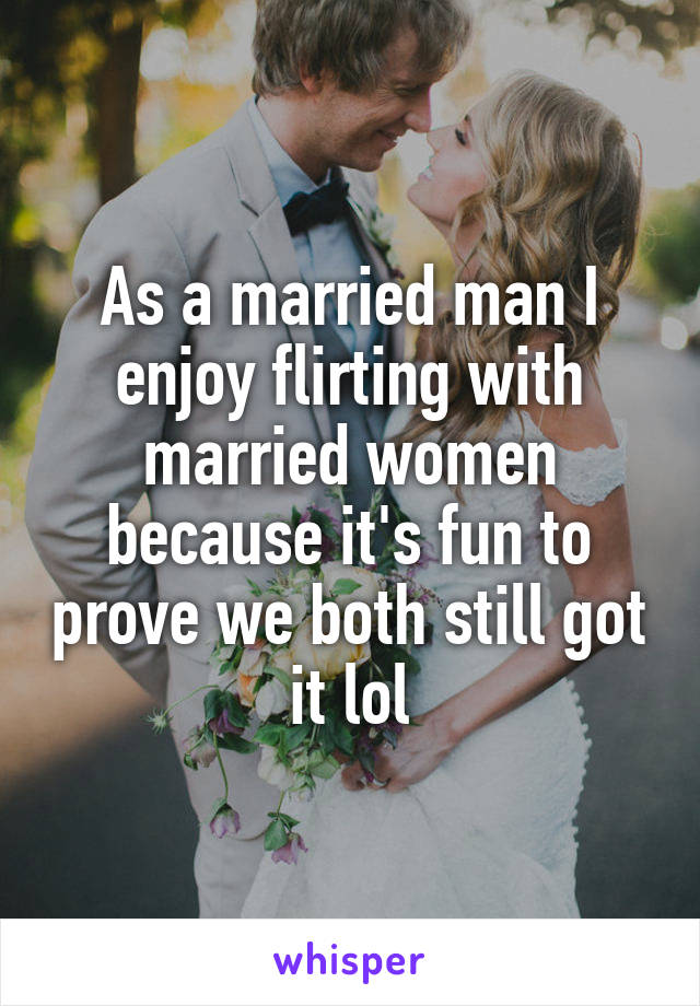 As a married man I enjoy flirting with married women because it's fun to prove we both still got it lol