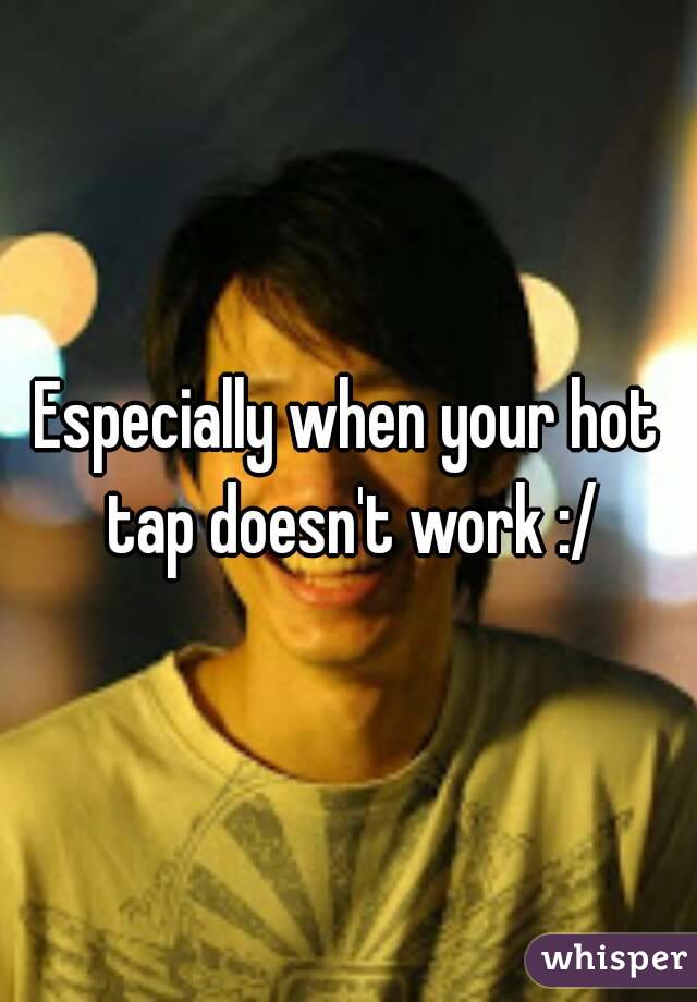 Especially when your hot tap doesn't work :/
