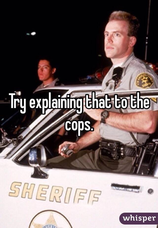 Try explaining that to the cops.