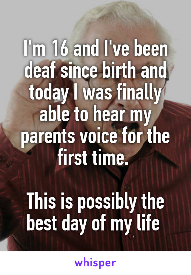 I'm 16 and I've been deaf since birth and today I was finally able to hear my parents voice for the first time. 

This is possibly the best day of my life 
