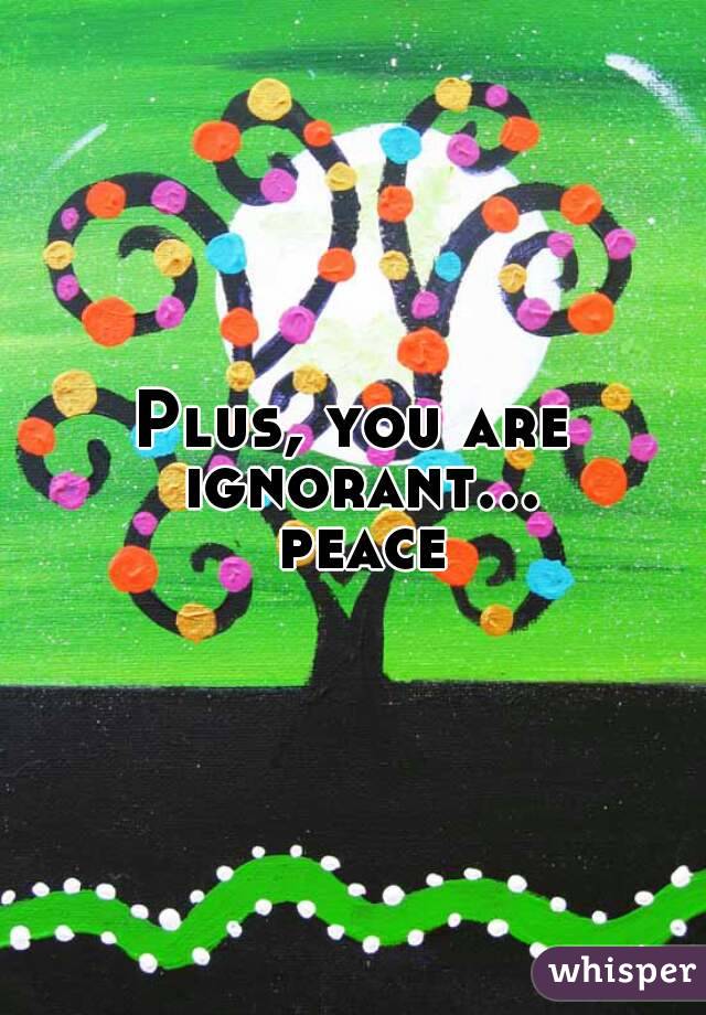 Plus, you are ignorant... peace