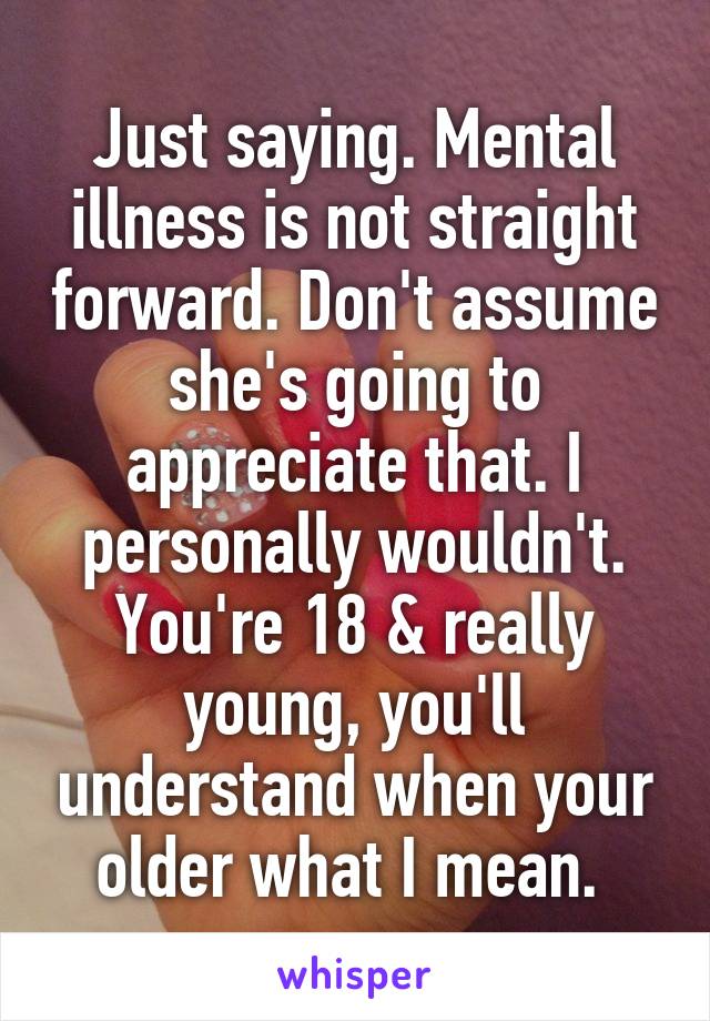 Just saying. Mental illness is not straight forward. Don't assume she's going to appreciate that. I personally wouldn't. You're 18 & really young, you'll understand when your older what I mean. 