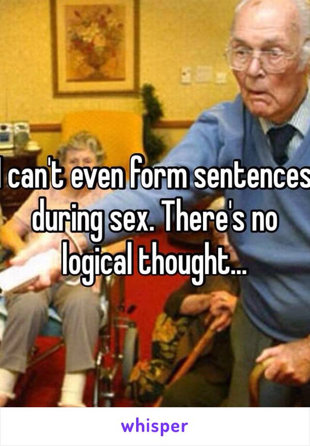 I can't even form sentences during sex. There's no logical thought...