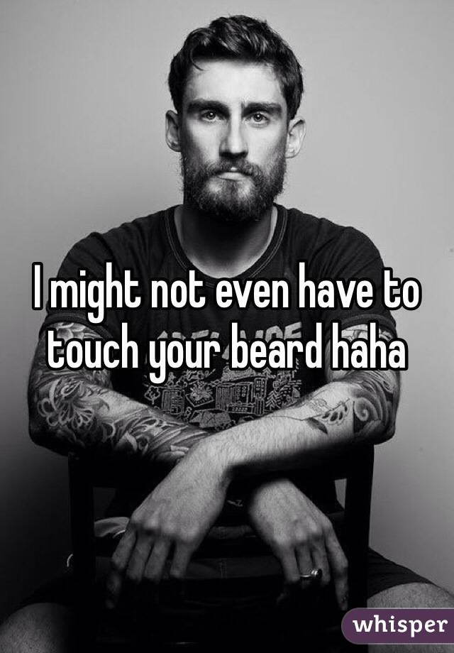 I might not even have to touch your beard haha 