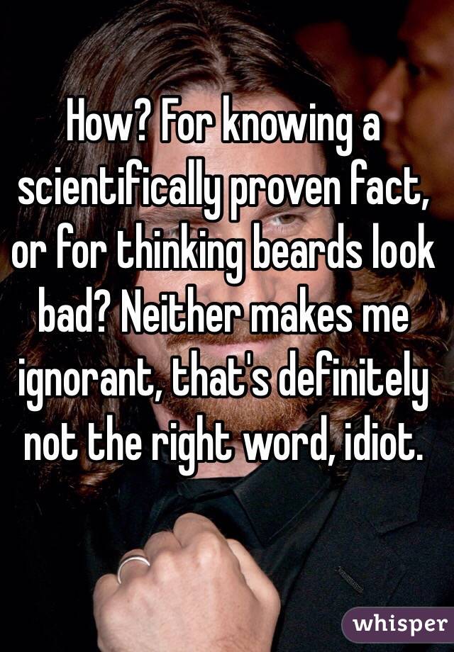 How? For knowing a scientifically proven fact, or for thinking beards look bad? Neither makes me ignorant, that's definitely not the right word, idiot.