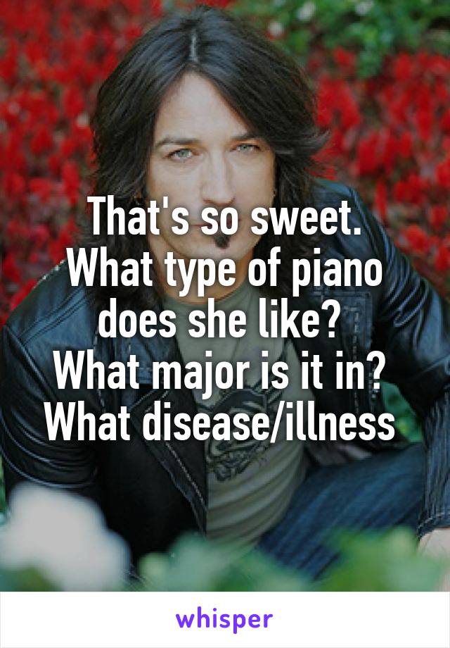 That's so sweet.
What type of piano does she like? 
What major is it in? 
What disease/illness 