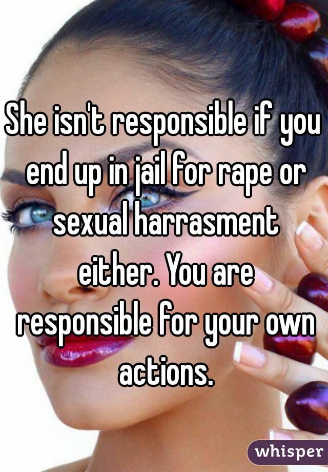 She isn't responsible if you end up in jail for rape or sexual harrasment either. You are responsible for your own actions.