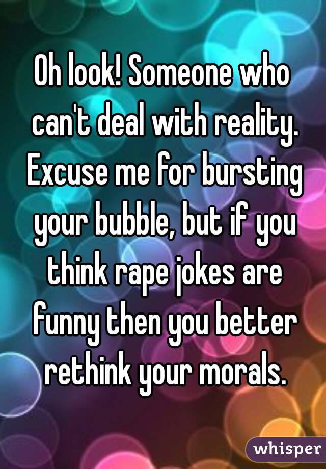 Oh look! Someone who can't deal with reality. Excuse me for bursting your bubble, but if you think rape jokes are funny then you better rethink your morals.