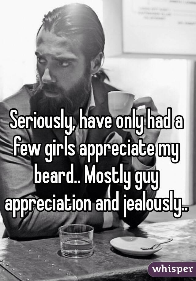 Seriously, have only had a few girls appreciate my beard.. Mostly guy appreciation and jealously..