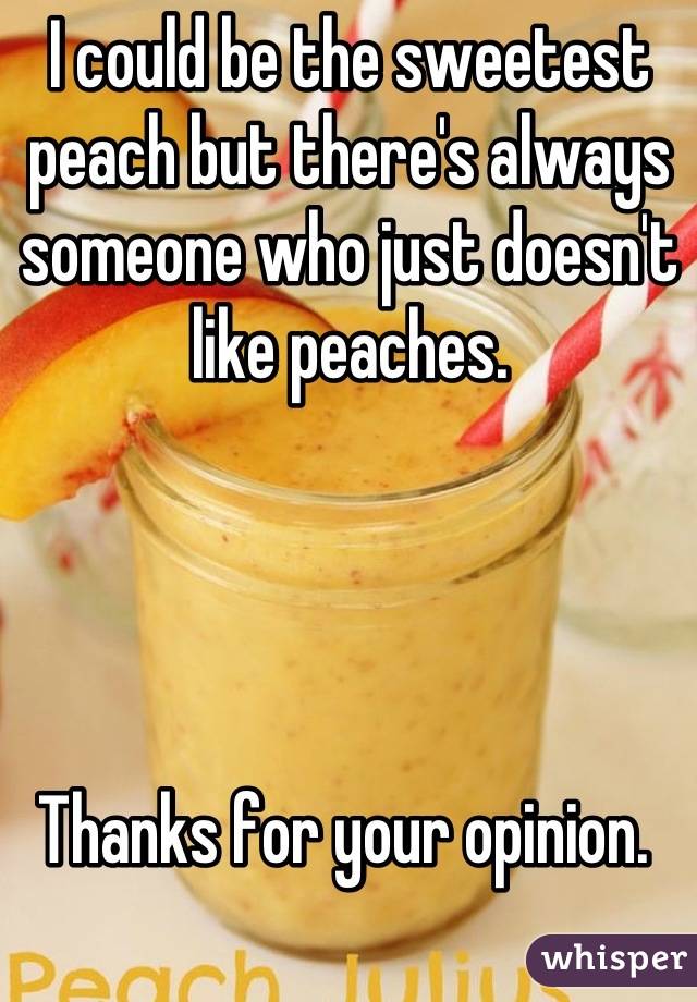 I could be the sweetest peach but there's always someone who just doesn't like peaches. 




Thanks for your opinion. 