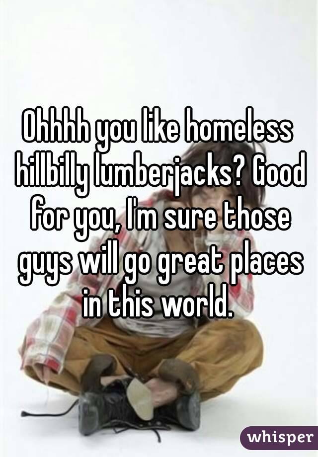 Ohhhh you like homeless hillbilly lumberjacks? Good for you, I'm sure those guys will go great places in this world. 