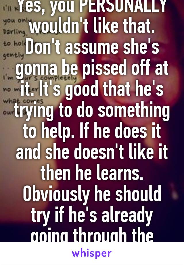 Yes, you PERSONALLY wouldn't like that. Don't assume she's gonna be pissed off at it. It's good that he's trying to do something to help. If he does it and she doesn't like it then he learns. Obviously he should try if he's already going through the trouble 