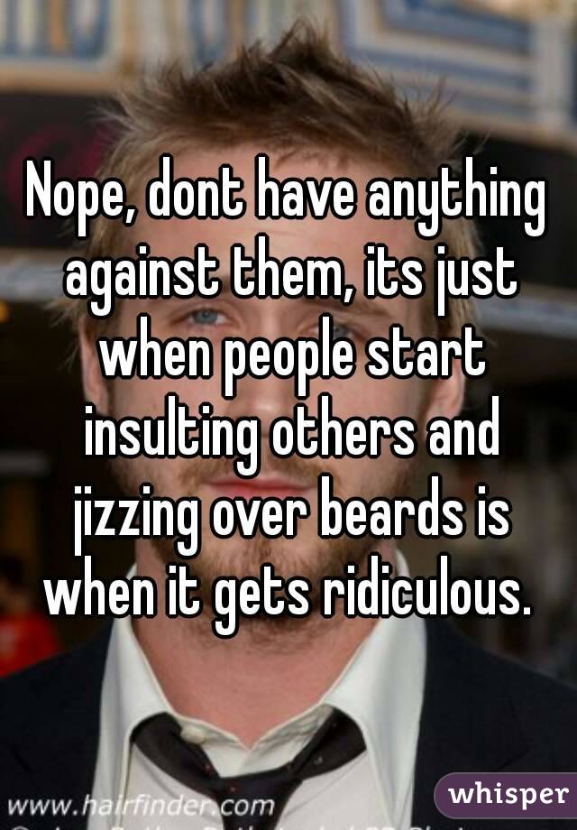 Nope, dont have anything against them, its just when people start insulting others and jizzing over beards is when it gets ridiculous. 