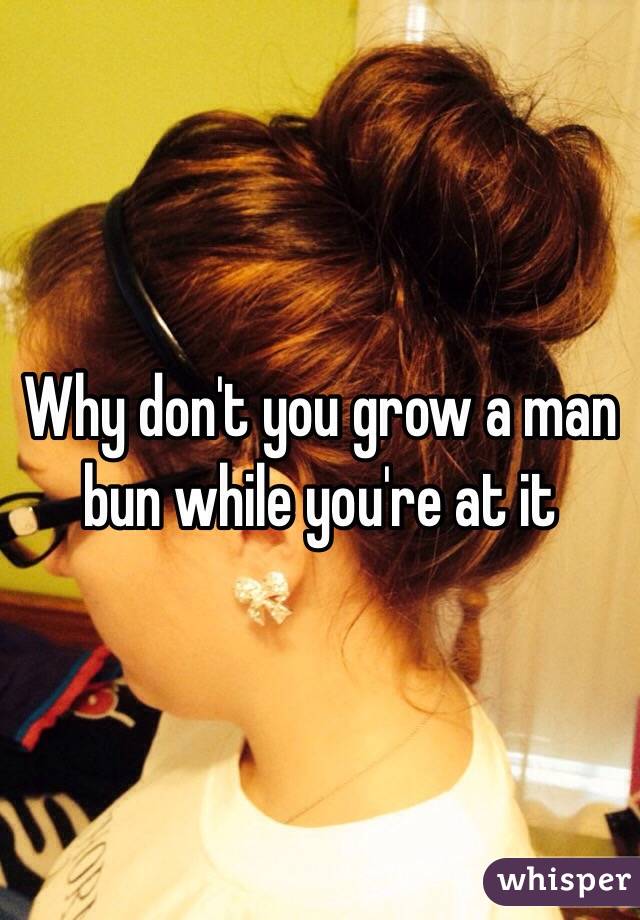 Why don't you grow a man bun while you're at it