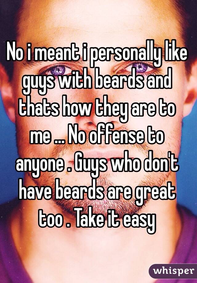 No i meant i personally like guys with beards and thats how they are to me ... No offense to anyone . Guys who don't have beards are great too . Take it easy 