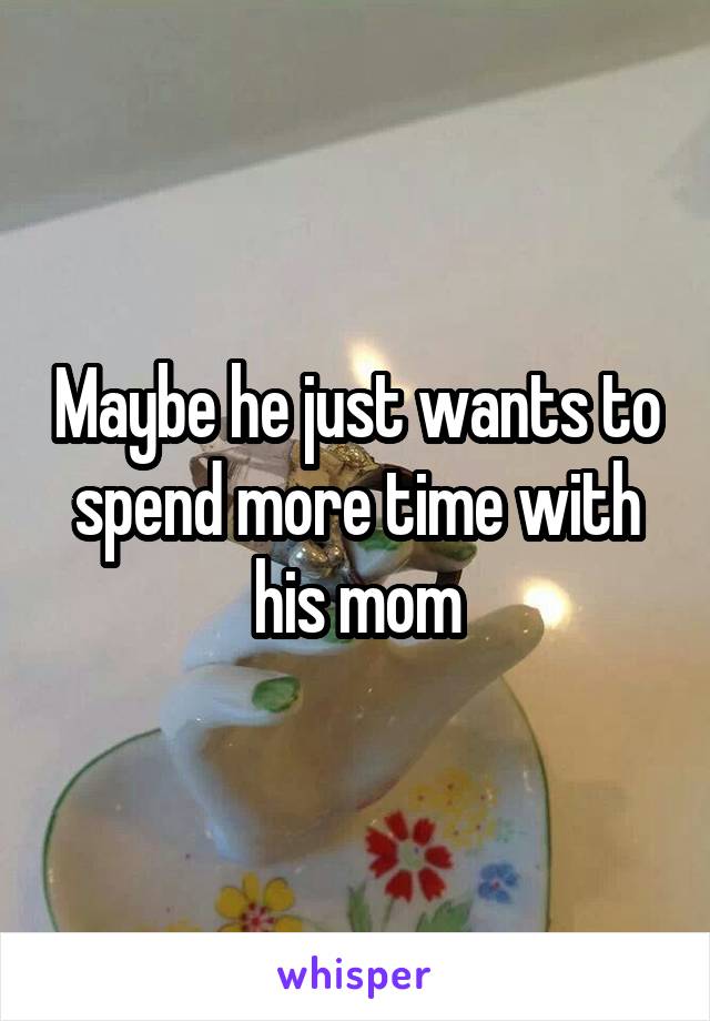 Maybe he just wants to spend more time with his mom