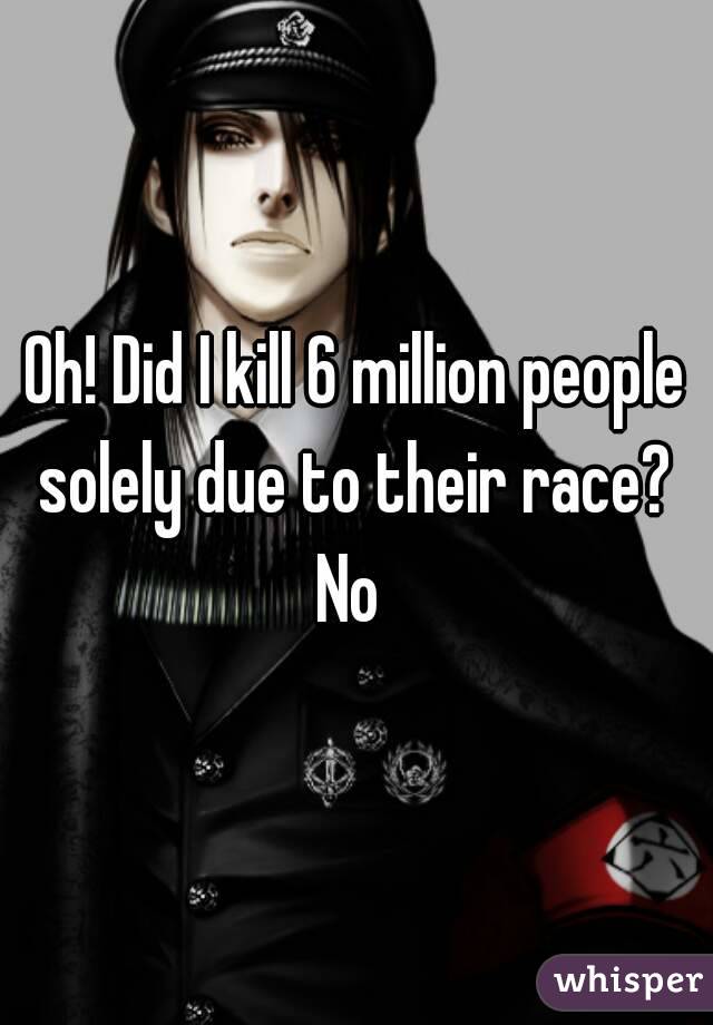 Oh! Did I kill 6 million people solely due to their race? 
No 
